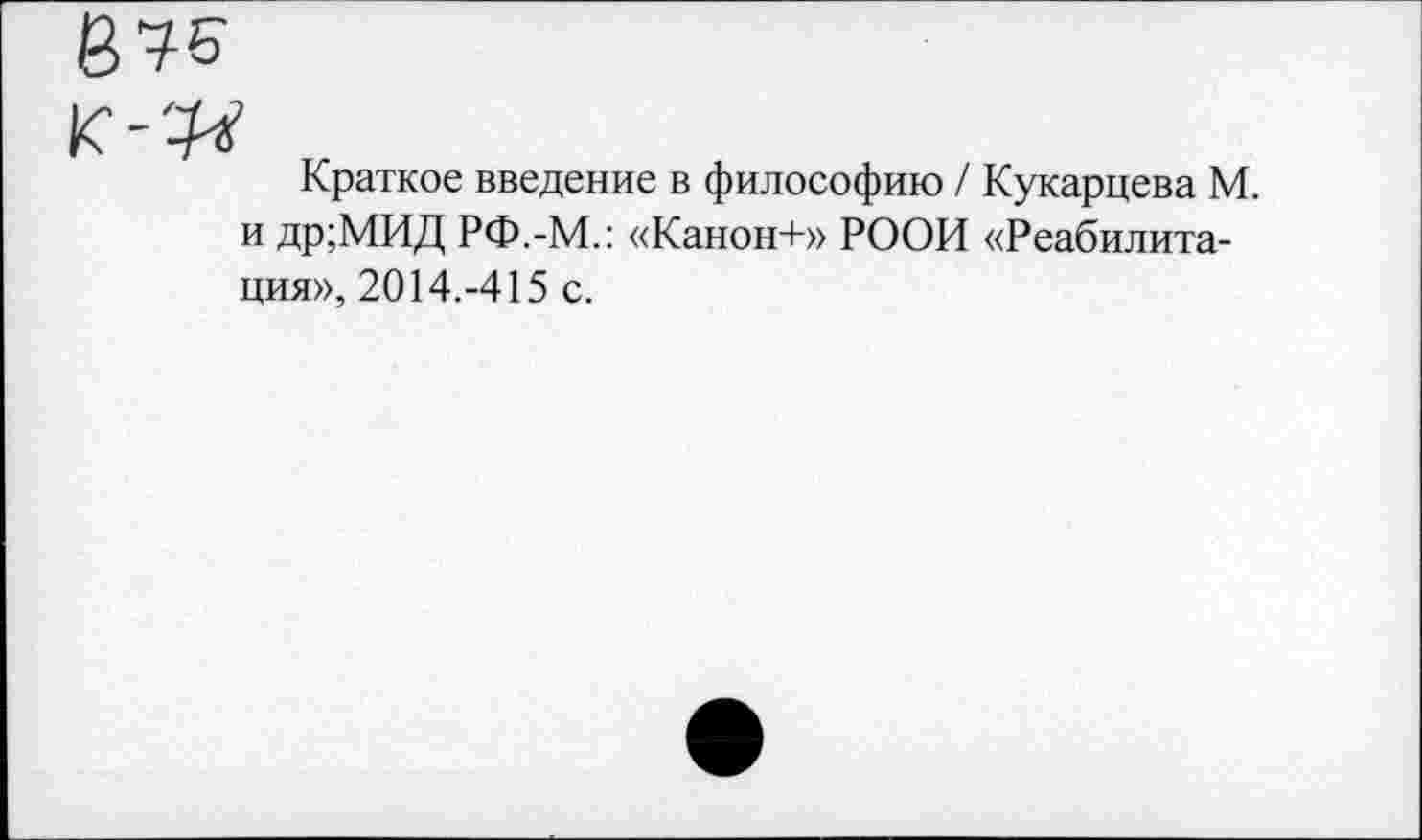 ﻿Краткое введение в философию / Кукарцева М. и др;МИД РФ.-М.: «Канон+» РООИ «Реабилитация», 2014.-415 с.